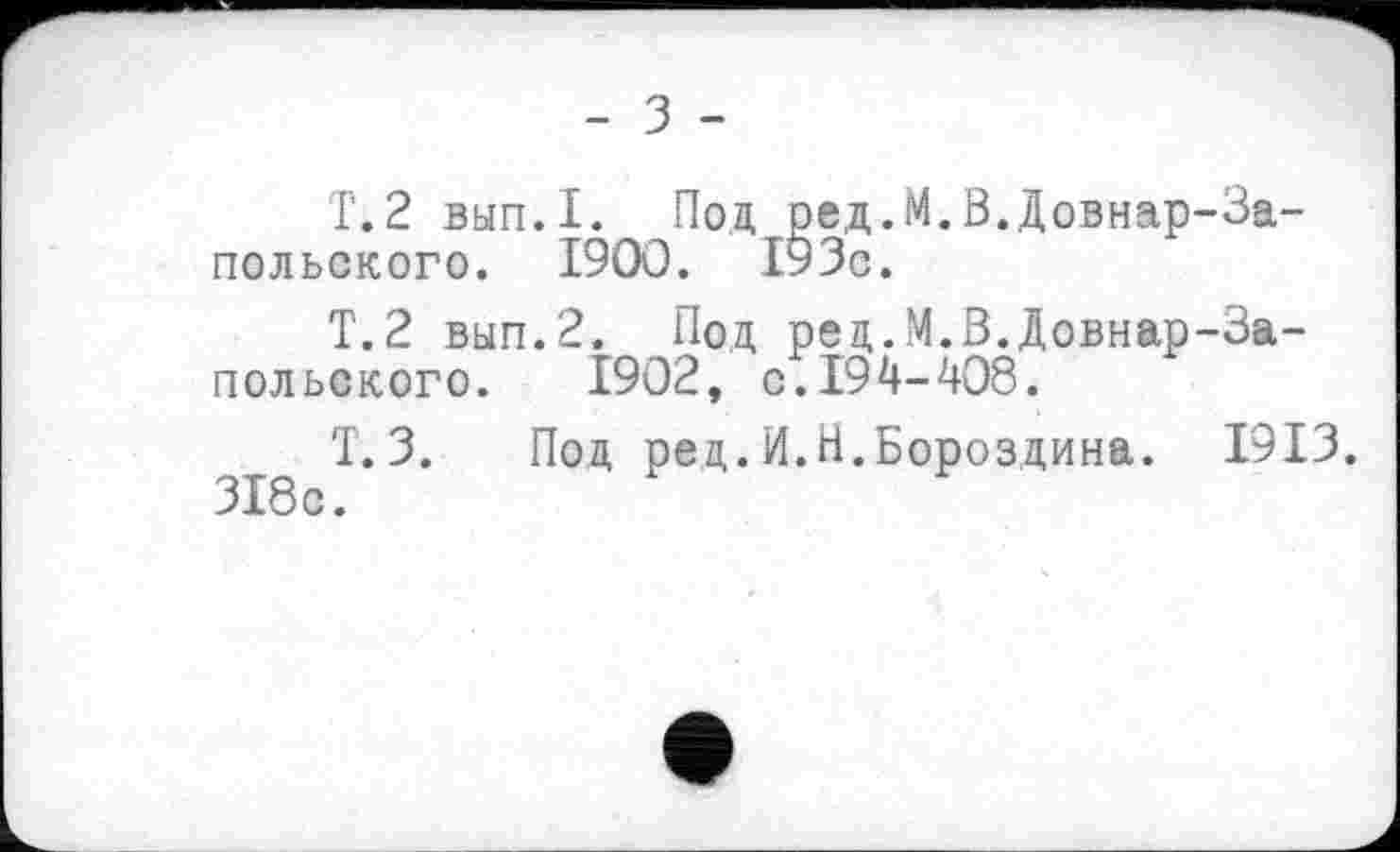 ﻿- з -
Т.2 вып.1. Под ред.М.В.Довнар-За-польского. І9ОО. 193с.
Т.2 вып.2. Под ред.М.В.Довнар-За-польского. 1902, с.194-408.
Т.3. Под ред.И.Н.Бороздина. 1913. 318с.